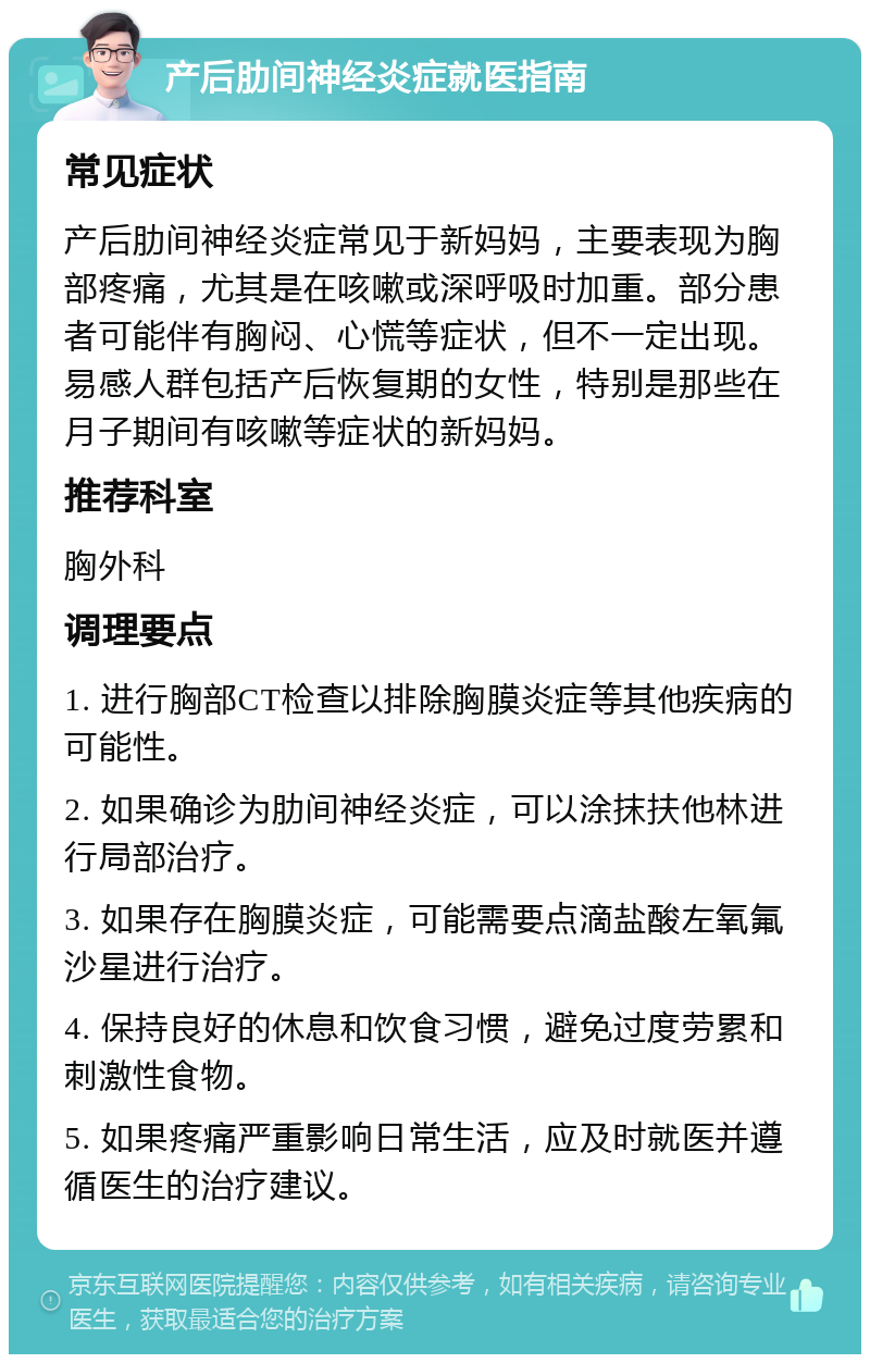 产后肋间神经炎症就医指南 常见症状 产后肋间神经炎症常见于新妈妈，主要表现为胸部疼痛，尤其是在咳嗽或深呼吸时加重。部分患者可能伴有胸闷、心慌等症状，但不一定出现。易感人群包括产后恢复期的女性，特别是那些在月子期间有咳嗽等症状的新妈妈。 推荐科室 胸外科 调理要点 1. 进行胸部CT检查以排除胸膜炎症等其他疾病的可能性。 2. 如果确诊为肋间神经炎症，可以涂抹扶他林进行局部治疗。 3. 如果存在胸膜炎症，可能需要点滴盐酸左氧氟沙星进行治疗。 4. 保持良好的休息和饮食习惯，避免过度劳累和刺激性食物。 5. 如果疼痛严重影响日常生活，应及时就医并遵循医生的治疗建议。