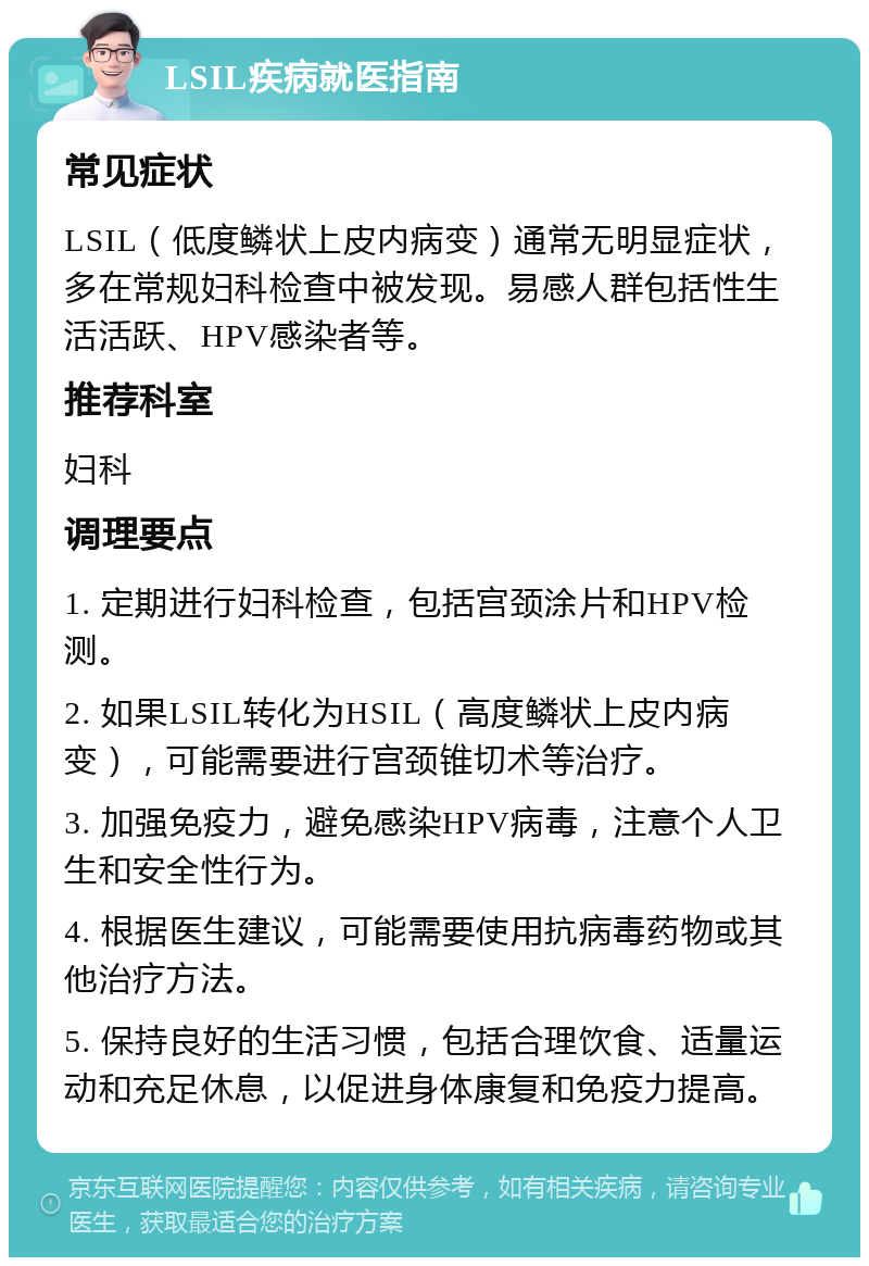 LSIL疾病就医指南 常见症状 LSIL（低度鳞状上皮内病变）通常无明显症状，多在常规妇科检查中被发现。易感人群包括性生活活跃、HPV感染者等。 推荐科室 妇科 调理要点 1. 定期进行妇科检查，包括宫颈涂片和HPV检测。 2. 如果LSIL转化为HSIL（高度鳞状上皮内病变），可能需要进行宫颈锥切术等治疗。 3. 加强免疫力，避免感染HPV病毒，注意个人卫生和安全性行为。 4. 根据医生建议，可能需要使用抗病毒药物或其他治疗方法。 5. 保持良好的生活习惯，包括合理饮食、适量运动和充足休息，以促进身体康复和免疫力提高。