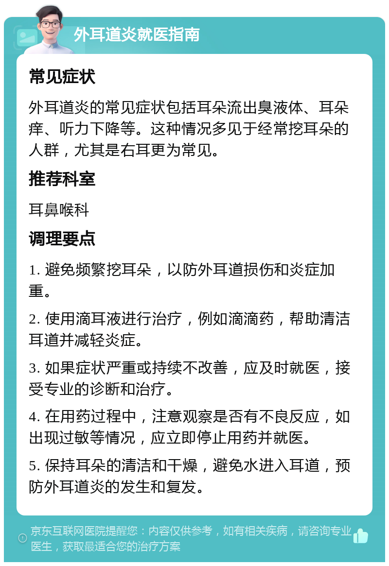 外耳道炎就医指南 常见症状 外耳道炎的常见症状包括耳朵流出臭液体、耳朵痒、听力下降等。这种情况多见于经常挖耳朵的人群，尤其是右耳更为常见。 推荐科室 耳鼻喉科 调理要点 1. 避免频繁挖耳朵，以防外耳道损伤和炎症加重。 2. 使用滴耳液进行治疗，例如滴滴药，帮助清洁耳道并减轻炎症。 3. 如果症状严重或持续不改善，应及时就医，接受专业的诊断和治疗。 4. 在用药过程中，注意观察是否有不良反应，如出现过敏等情况，应立即停止用药并就医。 5. 保持耳朵的清洁和干燥，避免水进入耳道，预防外耳道炎的发生和复发。