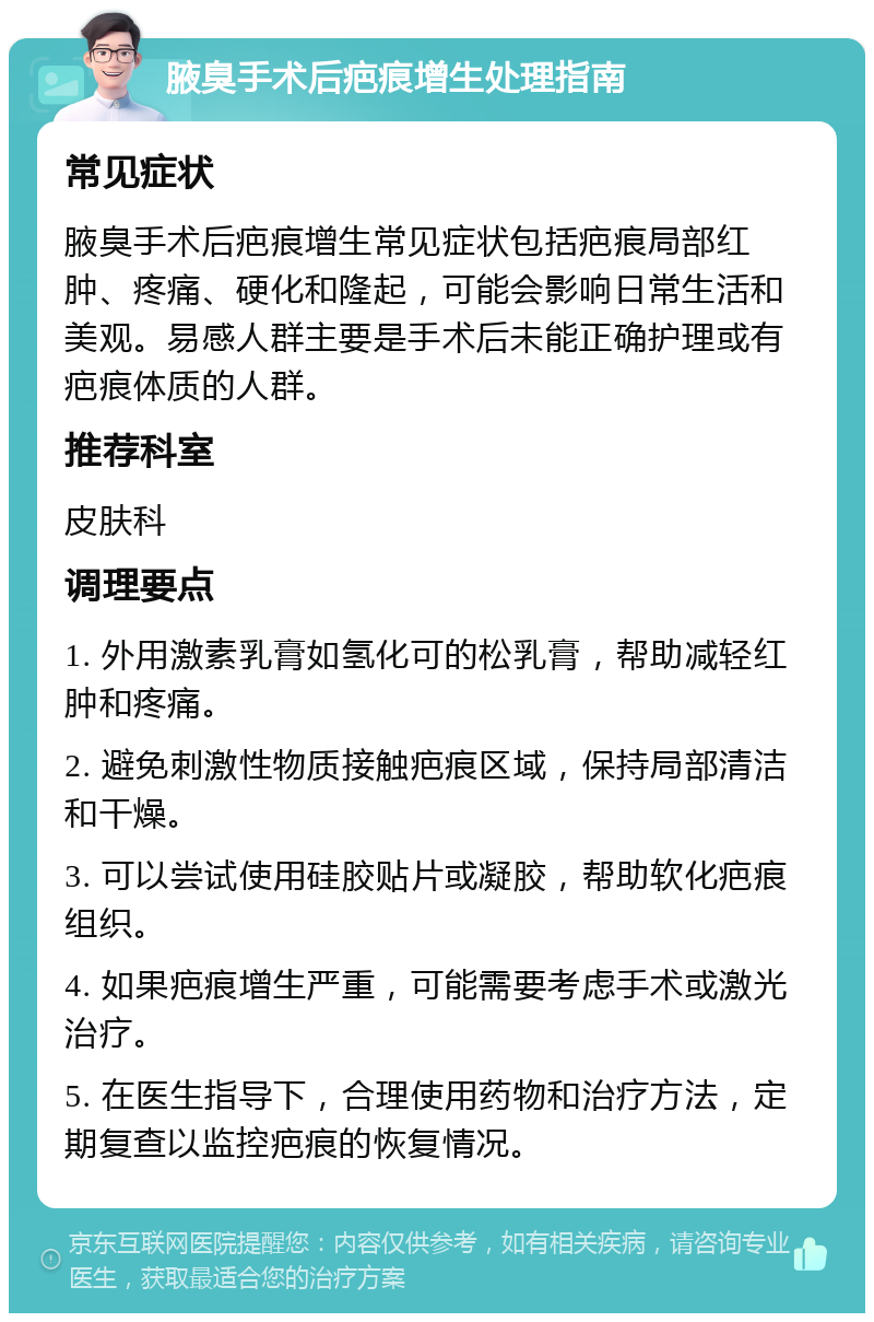 腋臭手术后疤痕增生处理指南 常见症状 腋臭手术后疤痕增生常见症状包括疤痕局部红肿、疼痛、硬化和隆起，可能会影响日常生活和美观。易感人群主要是手术后未能正确护理或有疤痕体质的人群。 推荐科室 皮肤科 调理要点 1. 外用激素乳膏如氢化可的松乳膏，帮助减轻红肿和疼痛。 2. 避免刺激性物质接触疤痕区域，保持局部清洁和干燥。 3. 可以尝试使用硅胶贴片或凝胶，帮助软化疤痕组织。 4. 如果疤痕增生严重，可能需要考虑手术或激光治疗。 5. 在医生指导下，合理使用药物和治疗方法，定期复查以监控疤痕的恢复情况。