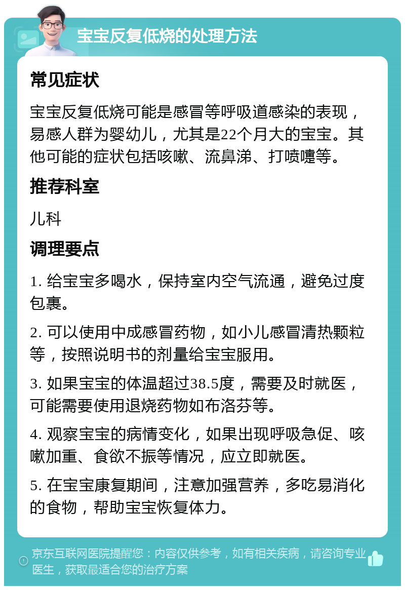 宝宝反复低烧的处理方法 常见症状 宝宝反复低烧可能是感冒等呼吸道感染的表现，易感人群为婴幼儿，尤其是22个月大的宝宝。其他可能的症状包括咳嗽、流鼻涕、打喷嚏等。 推荐科室 儿科 调理要点 1. 给宝宝多喝水，保持室内空气流通，避免过度包裹。 2. 可以使用中成感冒药物，如小儿感冒清热颗粒等，按照说明书的剂量给宝宝服用。 3. 如果宝宝的体温超过38.5度，需要及时就医，可能需要使用退烧药物如布洛芬等。 4. 观察宝宝的病情变化，如果出现呼吸急促、咳嗽加重、食欲不振等情况，应立即就医。 5. 在宝宝康复期间，注意加强营养，多吃易消化的食物，帮助宝宝恢复体力。