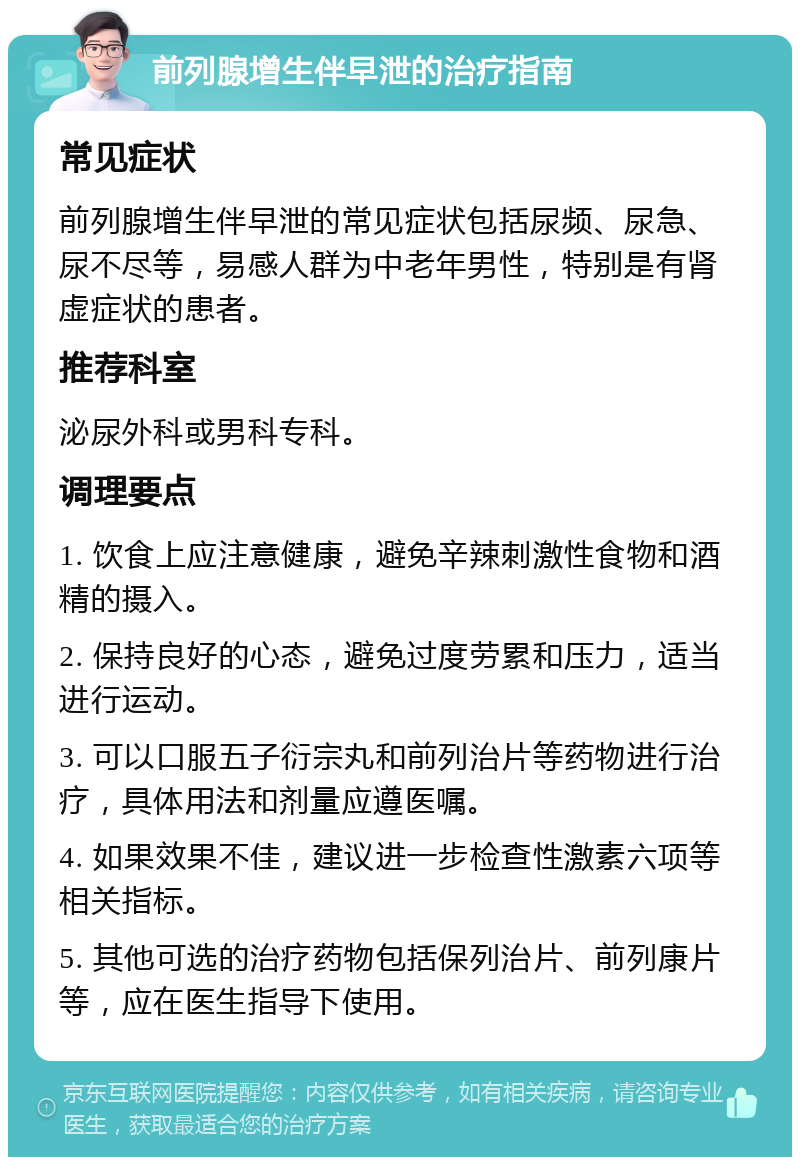 前列腺增生伴早泄的治疗指南 常见症状 前列腺增生伴早泄的常见症状包括尿频、尿急、尿不尽等，易感人群为中老年男性，特别是有肾虚症状的患者。 推荐科室 泌尿外科或男科专科。 调理要点 1. 饮食上应注意健康，避免辛辣刺激性食物和酒精的摄入。 2. 保持良好的心态，避免过度劳累和压力，适当进行运动。 3. 可以口服五子衍宗丸和前列治片等药物进行治疗，具体用法和剂量应遵医嘱。 4. 如果效果不佳，建议进一步检查性激素六项等相关指标。 5. 其他可选的治疗药物包括保列治片、前列康片等，应在医生指导下使用。