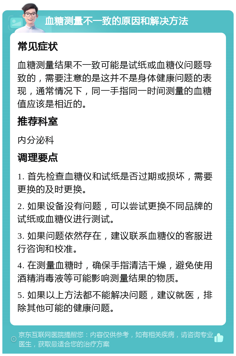 血糖测量不一致的原因和解决方法 常见症状 血糖测量结果不一致可能是试纸或血糖仪问题导致的，需要注意的是这并不是身体健康问题的表现，通常情况下，同一手指同一时间测量的血糖值应该是相近的。 推荐科室 内分泌科 调理要点 1. 首先检查血糖仪和试纸是否过期或损坏，需要更换的及时更换。 2. 如果设备没有问题，可以尝试更换不同品牌的试纸或血糖仪进行测试。 3. 如果问题依然存在，建议联系血糖仪的客服进行咨询和校准。 4. 在测量血糖时，确保手指清洁干燥，避免使用酒精消毒液等可能影响测量结果的物质。 5. 如果以上方法都不能解决问题，建议就医，排除其他可能的健康问题。