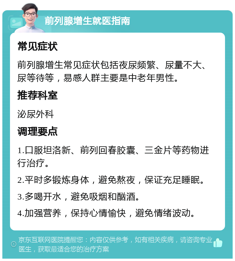 前列腺增生就医指南 常见症状 前列腺增生常见症状包括夜尿频繁、尿量不大、尿等待等，易感人群主要是中老年男性。 推荐科室 泌尿外科 调理要点 1.口服坦洛新、前列回春胶囊、三金片等药物进行治疗。 2.平时多锻炼身体，避免熬夜，保证充足睡眠。 3.多喝开水，避免吸烟和酗酒。 4.加强营养，保持心情愉快，避免情绪波动。