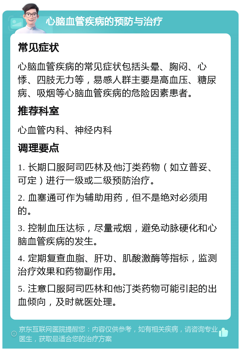 心脑血管疾病的预防与治疗 常见症状 心脑血管疾病的常见症状包括头晕、胸闷、心悸、四肢无力等，易感人群主要是高血压、糖尿病、吸烟等心脑血管疾病的危险因素患者。 推荐科室 心血管内科、神经内科 调理要点 1. 长期口服阿司匹林及他汀类药物（如立普妥、可定）进行一级或二级预防治疗。 2. 血塞通可作为辅助用药，但不是绝对必须用的。 3. 控制血压达标，尽量戒烟，避免动脉硬化和心脑血管疾病的发生。 4. 定期复查血脂、肝功、肌酸激酶等指标，监测治疗效果和药物副作用。 5. 注意口服阿司匹林和他汀类药物可能引起的出血倾向，及时就医处理。