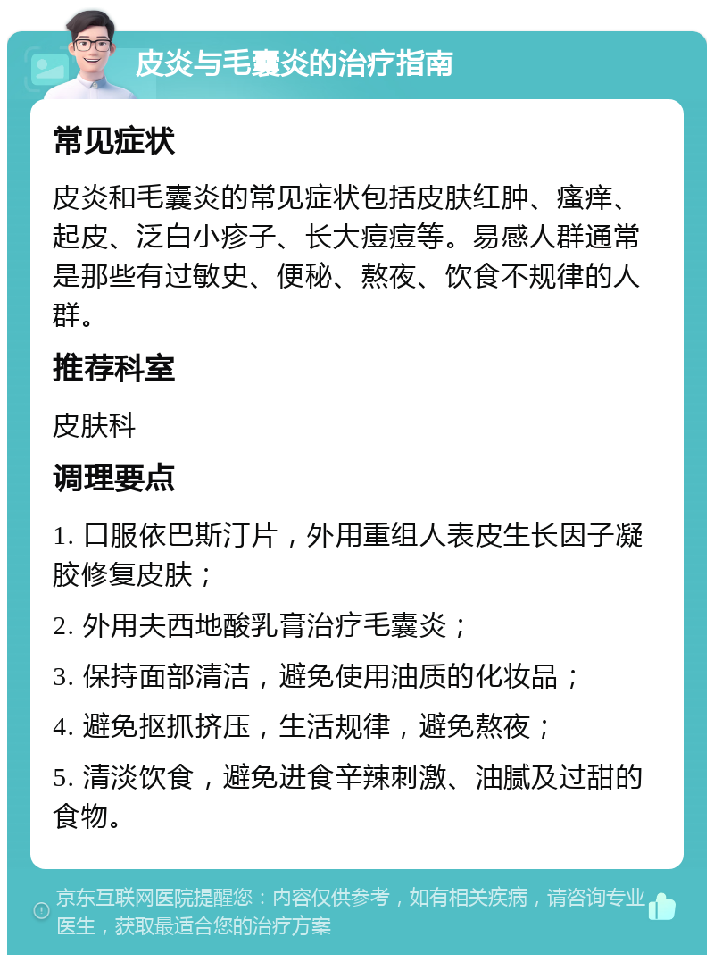 皮炎与毛囊炎的治疗指南 常见症状 皮炎和毛囊炎的常见症状包括皮肤红肿、瘙痒、起皮、泛白小疹子、长大痘痘等。易感人群通常是那些有过敏史、便秘、熬夜、饮食不规律的人群。 推荐科室 皮肤科 调理要点 1. 口服依巴斯汀片，外用重组人表皮生长因子凝胶修复皮肤； 2. 外用夫西地酸乳膏治疗毛囊炎； 3. 保持面部清洁，避免使用油质的化妆品； 4. 避免抠抓挤压，生活规律，避免熬夜； 5. 清淡饮食，避免进食辛辣刺激、油腻及过甜的食物。