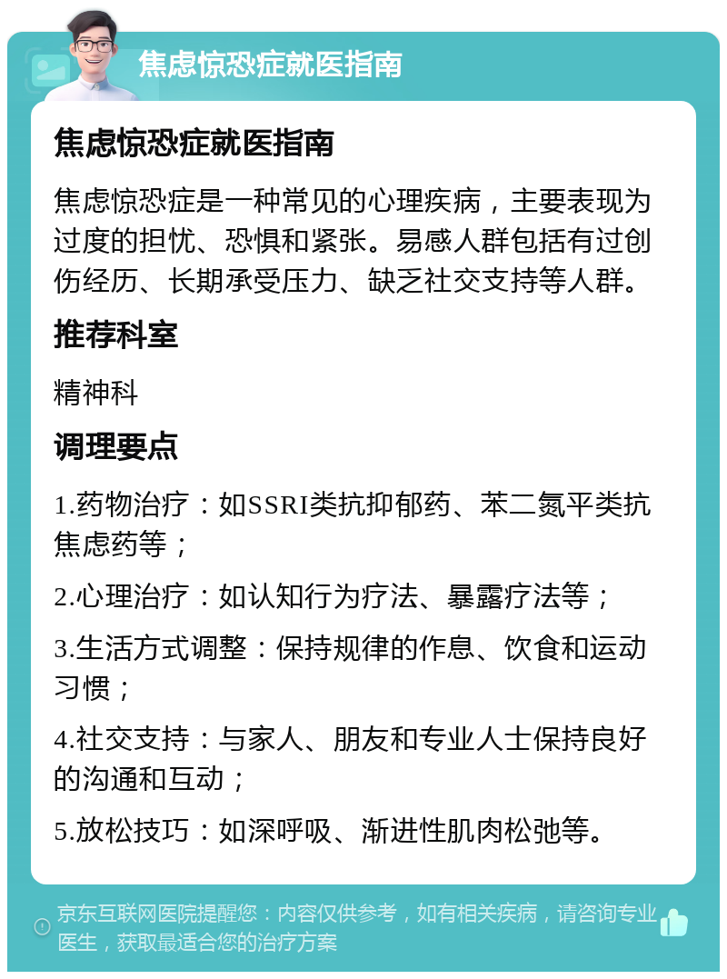 焦虑惊恐症就医指南 焦虑惊恐症就医指南 焦虑惊恐症是一种常见的心理疾病，主要表现为过度的担忧、恐惧和紧张。易感人群包括有过创伤经历、长期承受压力、缺乏社交支持等人群。 推荐科室 精神科 调理要点 1.药物治疗：如SSRI类抗抑郁药、苯二氮平类抗焦虑药等； 2.心理治疗：如认知行为疗法、暴露疗法等； 3.生活方式调整：保持规律的作息、饮食和运动习惯； 4.社交支持：与家人、朋友和专业人士保持良好的沟通和互动； 5.放松技巧：如深呼吸、渐进性肌肉松弛等。