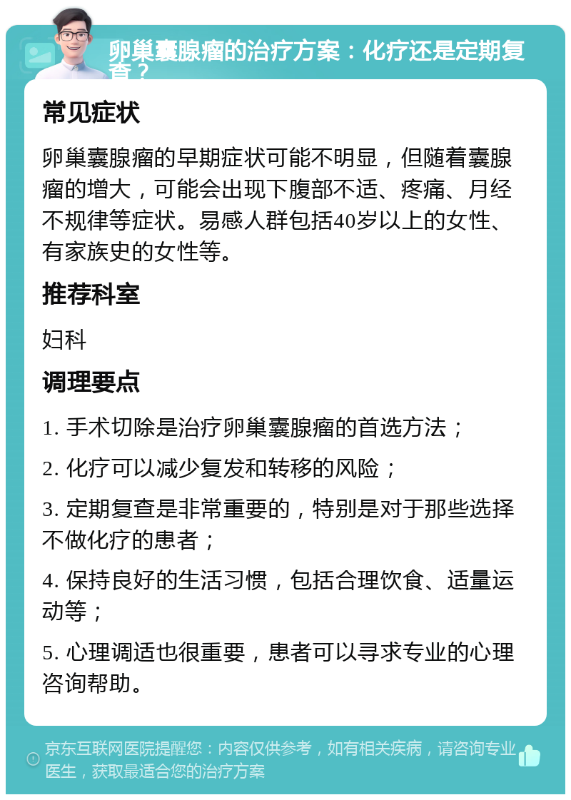 卵巢囊腺瘤的治疗方案：化疗还是定期复查？ 常见症状 卵巢囊腺瘤的早期症状可能不明显，但随着囊腺瘤的增大，可能会出现下腹部不适、疼痛、月经不规律等症状。易感人群包括40岁以上的女性、有家族史的女性等。 推荐科室 妇科 调理要点 1. 手术切除是治疗卵巢囊腺瘤的首选方法； 2. 化疗可以减少复发和转移的风险； 3. 定期复查是非常重要的，特别是对于那些选择不做化疗的患者； 4. 保持良好的生活习惯，包括合理饮食、适量运动等； 5. 心理调适也很重要，患者可以寻求专业的心理咨询帮助。