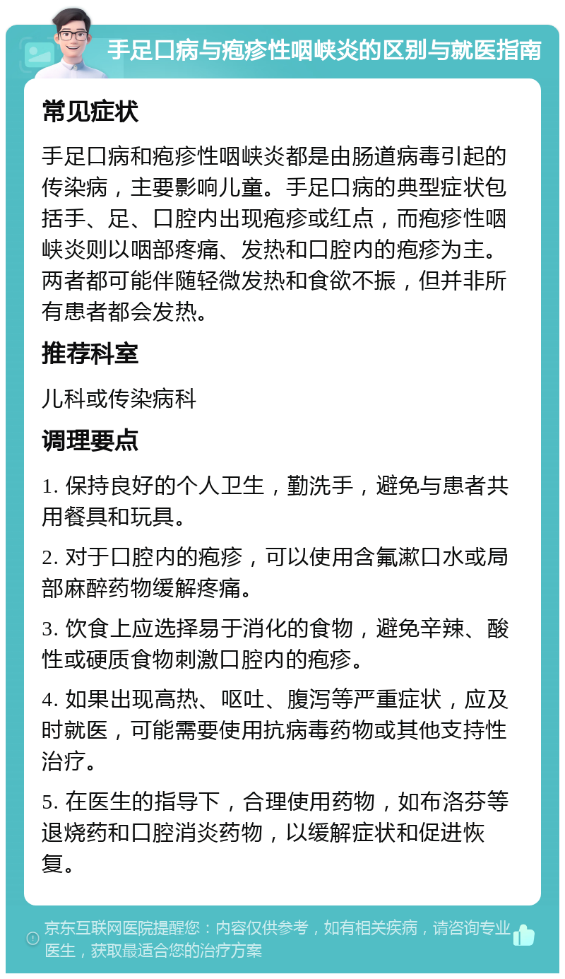 手足口病与疱疹性咽峡炎的区别与就医指南 常见症状 手足口病和疱疹性咽峡炎都是由肠道病毒引起的传染病，主要影响儿童。手足口病的典型症状包括手、足、口腔内出现疱疹或红点，而疱疹性咽峡炎则以咽部疼痛、发热和口腔内的疱疹为主。两者都可能伴随轻微发热和食欲不振，但并非所有患者都会发热。 推荐科室 儿科或传染病科 调理要点 1. 保持良好的个人卫生，勤洗手，避免与患者共用餐具和玩具。 2. 对于口腔内的疱疹，可以使用含氟漱口水或局部麻醉药物缓解疼痛。 3. 饮食上应选择易于消化的食物，避免辛辣、酸性或硬质食物刺激口腔内的疱疹。 4. 如果出现高热、呕吐、腹泻等严重症状，应及时就医，可能需要使用抗病毒药物或其他支持性治疗。 5. 在医生的指导下，合理使用药物，如布洛芬等退烧药和口腔消炎药物，以缓解症状和促进恢复。