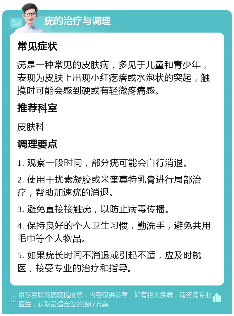 疣的治疗与调理 常见症状 疣是一种常见的皮肤病，多见于儿童和青少年，表现为皮肤上出现小红疙瘩或水泡状的突起，触摸时可能会感到硬或有轻微疼痛感。 推荐科室 皮肤科 调理要点 1. 观察一段时间，部分疣可能会自行消退。 2. 使用干扰素凝胶或米奎莫特乳膏进行局部治疗，帮助加速疣的消退。 3. 避免直接接触疣，以防止病毒传播。 4. 保持良好的个人卫生习惯，勤洗手，避免共用毛巾等个人物品。 5. 如果疣长时间不消退或引起不适，应及时就医，接受专业的治疗和指导。