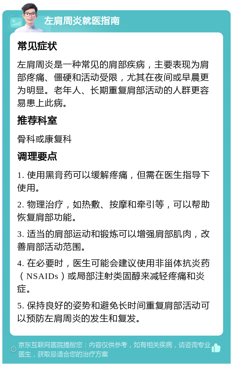 左肩周炎就医指南 常见症状 左肩周炎是一种常见的肩部疾病，主要表现为肩部疼痛、僵硬和活动受限，尤其在夜间或早晨更为明显。老年人、长期重复肩部活动的人群更容易患上此病。 推荐科室 骨科或康复科 调理要点 1. 使用黑膏药可以缓解疼痛，但需在医生指导下使用。 2. 物理治疗，如热敷、按摩和牵引等，可以帮助恢复肩部功能。 3. 适当的肩部运动和锻炼可以增强肩部肌肉，改善肩部活动范围。 4. 在必要时，医生可能会建议使用非甾体抗炎药（NSAIDs）或局部注射类固醇来减轻疼痛和炎症。 5. 保持良好的姿势和避免长时间重复肩部活动可以预防左肩周炎的发生和复发。