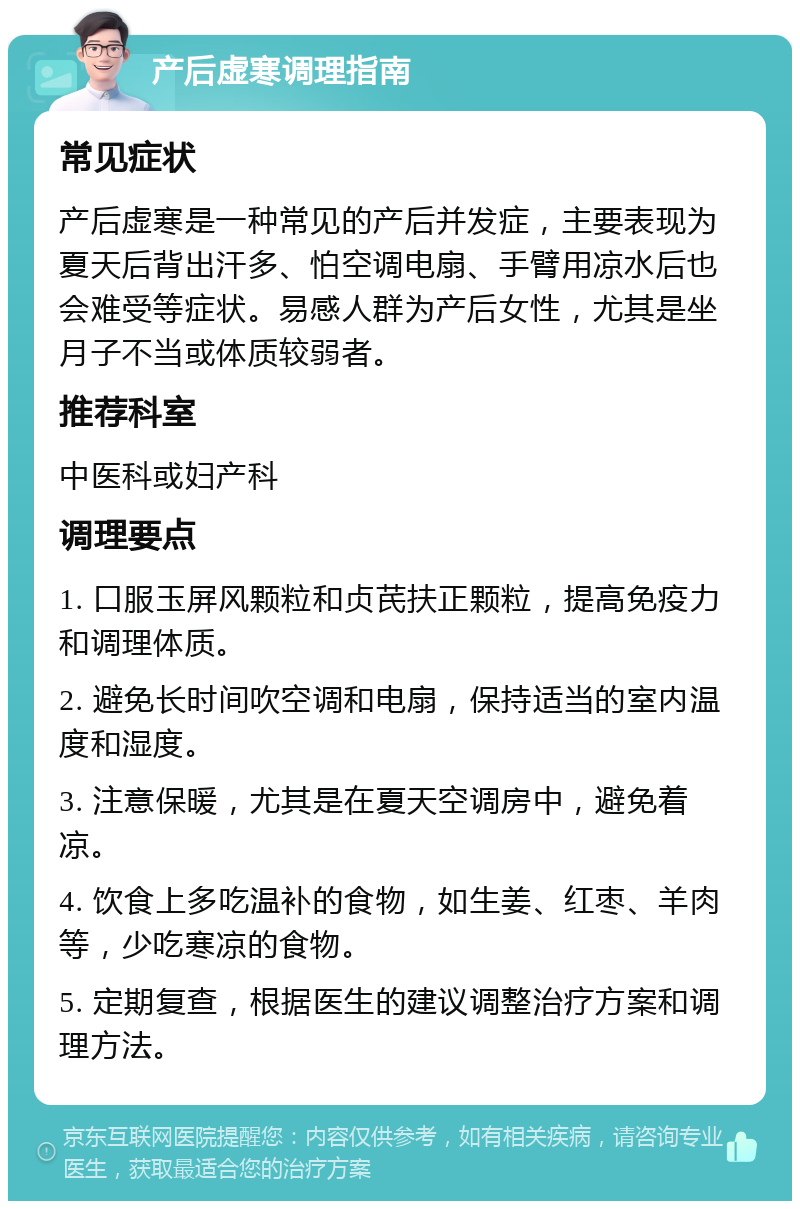 产后虚寒调理指南 常见症状 产后虚寒是一种常见的产后并发症，主要表现为夏天后背出汗多、怕空调电扇、手臂用凉水后也会难受等症状。易感人群为产后女性，尤其是坐月子不当或体质较弱者。 推荐科室 中医科或妇产科 调理要点 1. 口服玉屏风颗粒和贞芪扶正颗粒，提高免疫力和调理体质。 2. 避免长时间吹空调和电扇，保持适当的室内温度和湿度。 3. 注意保暖，尤其是在夏天空调房中，避免着凉。 4. 饮食上多吃温补的食物，如生姜、红枣、羊肉等，少吃寒凉的食物。 5. 定期复查，根据医生的建议调整治疗方案和调理方法。