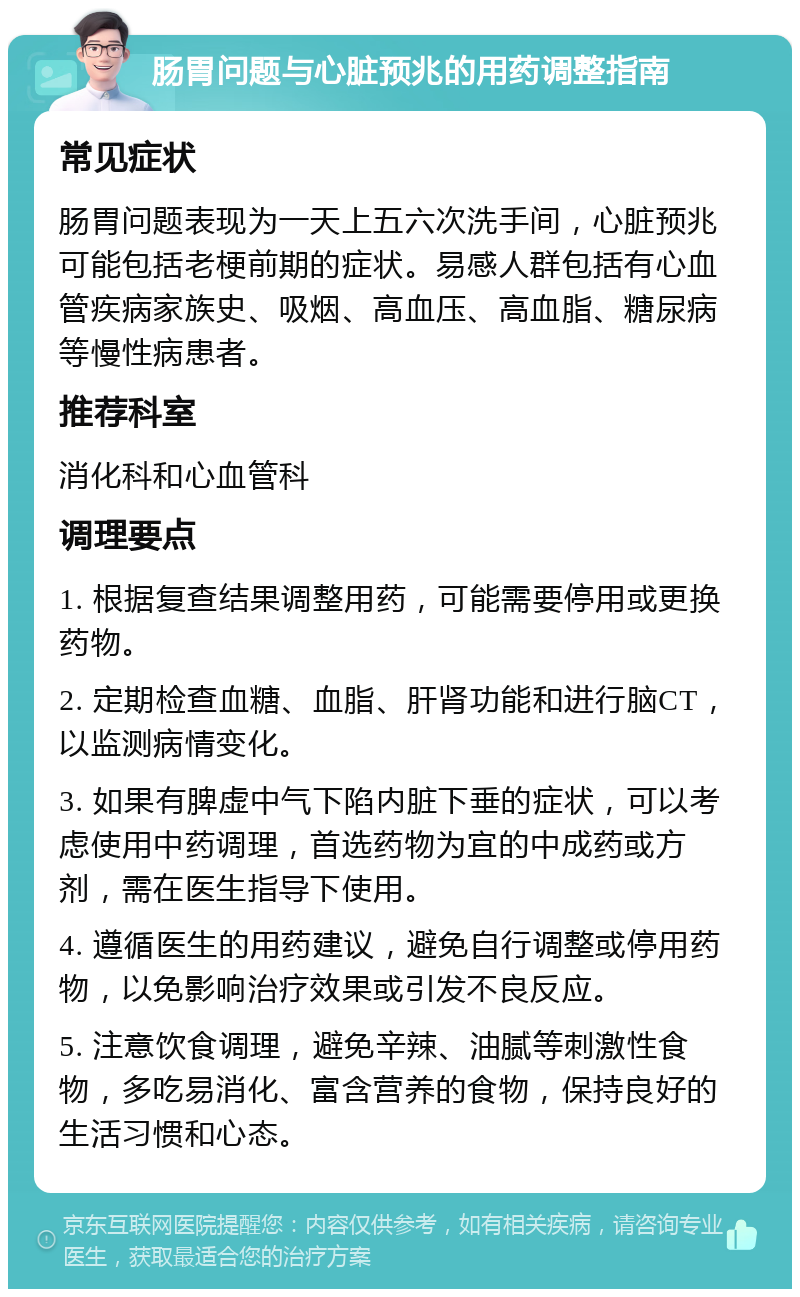 肠胃问题与心脏预兆的用药调整指南 常见症状 肠胃问题表现为一天上五六次洗手间，心脏预兆可能包括老梗前期的症状。易感人群包括有心血管疾病家族史、吸烟、高血压、高血脂、糖尿病等慢性病患者。 推荐科室 消化科和心血管科 调理要点 1. 根据复查结果调整用药，可能需要停用或更换药物。 2. 定期检查血糖、血脂、肝肾功能和进行脑CT，以监测病情变化。 3. 如果有脾虚中气下陷内脏下垂的症状，可以考虑使用中药调理，首选药物为宜的中成药或方剂，需在医生指导下使用。 4. 遵循医生的用药建议，避免自行调整或停用药物，以免影响治疗效果或引发不良反应。 5. 注意饮食调理，避免辛辣、油腻等刺激性食物，多吃易消化、富含营养的食物，保持良好的生活习惯和心态。