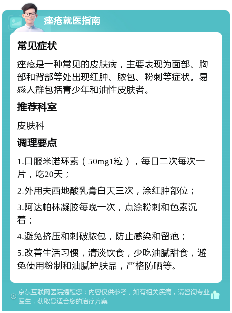 痤疮就医指南 常见症状 痤疮是一种常见的皮肤病，主要表现为面部、胸部和背部等处出现红肿、脓包、粉刺等症状。易感人群包括青少年和油性皮肤者。 推荐科室 皮肤科 调理要点 1.口服米诺环素（50mg1粒），每日二次每次一片，吃20天； 2.外用夫西地酸乳膏白天三次，涂红肿部位； 3.阿达帕林凝胶每晚一次，点涂粉刺和色素沉着； 4.避免挤压和刺破脓包，防止感染和留疤； 5.改善生活习惯，清淡饮食，少吃油腻甜食，避免使用粉制和油腻护肤品，严格防晒等。