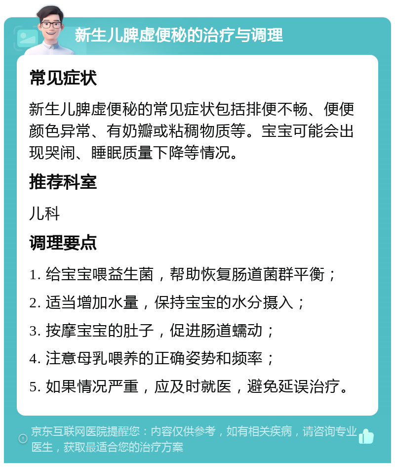 新生儿脾虚便秘的治疗与调理 常见症状 新生儿脾虚便秘的常见症状包括排便不畅、便便颜色异常、有奶瓣或粘稠物质等。宝宝可能会出现哭闹、睡眠质量下降等情况。 推荐科室 儿科 调理要点 1. 给宝宝喂益生菌，帮助恢复肠道菌群平衡； 2. 适当增加水量，保持宝宝的水分摄入； 3. 按摩宝宝的肚子，促进肠道蠕动； 4. 注意母乳喂养的正确姿势和频率； 5. 如果情况严重，应及时就医，避免延误治疗。