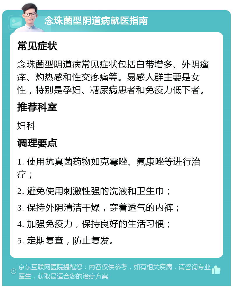 念珠菌型阴道病就医指南 常见症状 念珠菌型阴道病常见症状包括白带增多、外阴瘙痒、灼热感和性交疼痛等。易感人群主要是女性，特别是孕妇、糖尿病患者和免疫力低下者。 推荐科室 妇科 调理要点 1. 使用抗真菌药物如克霉唑、氟康唑等进行治疗； 2. 避免使用刺激性强的洗液和卫生巾； 3. 保持外阴清洁干燥，穿着透气的内裤； 4. 加强免疫力，保持良好的生活习惯； 5. 定期复查，防止复发。