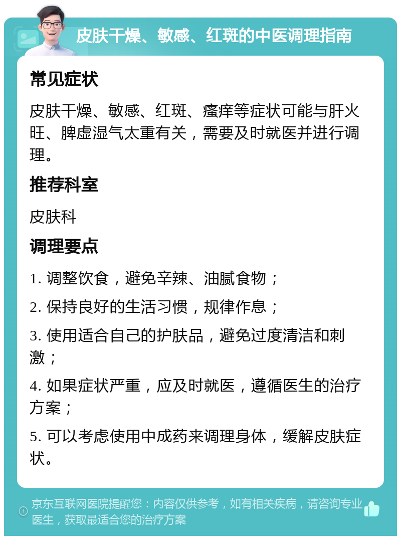 皮肤干燥、敏感、红斑的中医调理指南 常见症状 皮肤干燥、敏感、红斑、瘙痒等症状可能与肝火旺、脾虚湿气太重有关，需要及时就医并进行调理。 推荐科室 皮肤科 调理要点 1. 调整饮食，避免辛辣、油腻食物； 2. 保持良好的生活习惯，规律作息； 3. 使用适合自己的护肤品，避免过度清洁和刺激； 4. 如果症状严重，应及时就医，遵循医生的治疗方案； 5. 可以考虑使用中成药来调理身体，缓解皮肤症状。