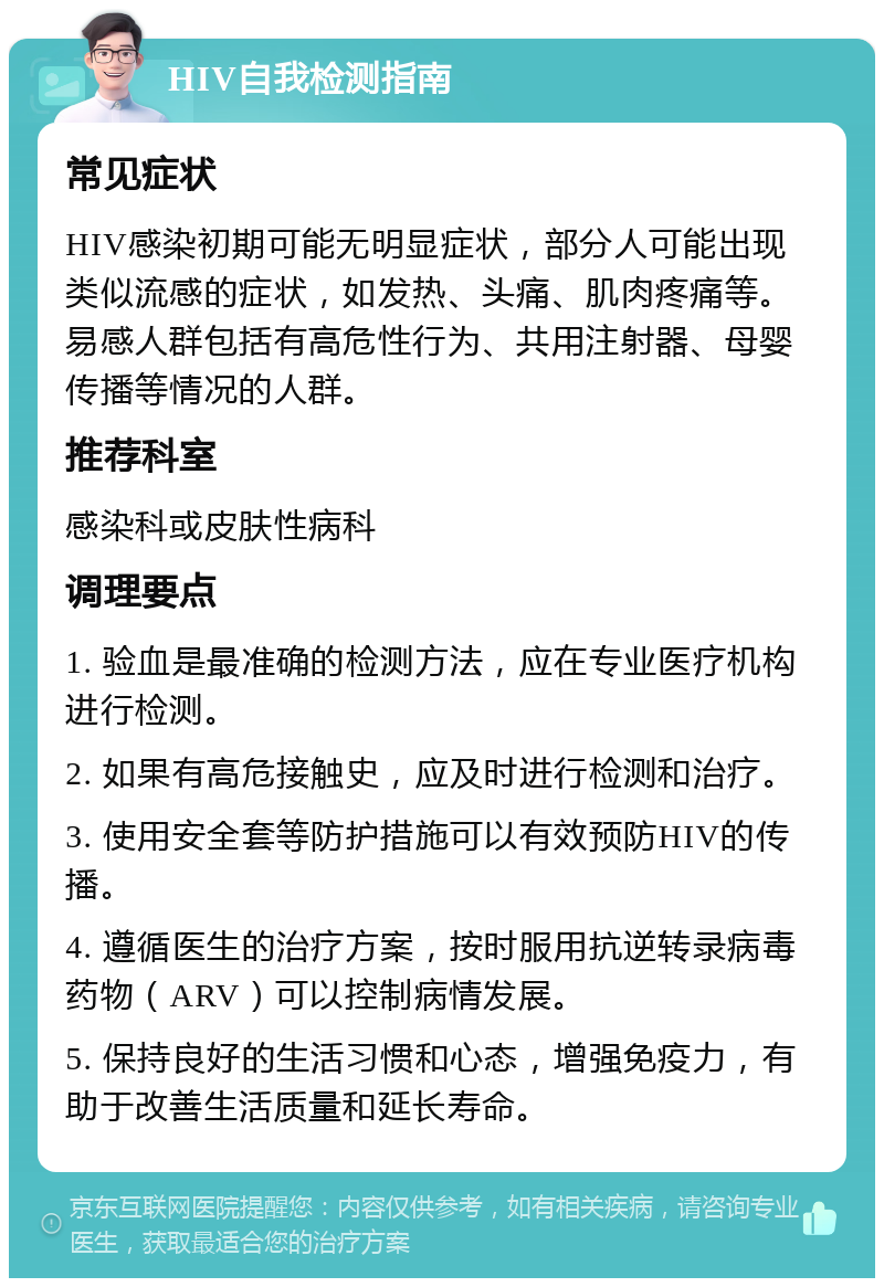 HIV自我检测指南 常见症状 HIV感染初期可能无明显症状，部分人可能出现类似流感的症状，如发热、头痛、肌肉疼痛等。易感人群包括有高危性行为、共用注射器、母婴传播等情况的人群。 推荐科室 感染科或皮肤性病科 调理要点 1. 验血是最准确的检测方法，应在专业医疗机构进行检测。 2. 如果有高危接触史，应及时进行检测和治疗。 3. 使用安全套等防护措施可以有效预防HIV的传播。 4. 遵循医生的治疗方案，按时服用抗逆转录病毒药物（ARV）可以控制病情发展。 5. 保持良好的生活习惯和心态，增强免疫力，有助于改善生活质量和延长寿命。