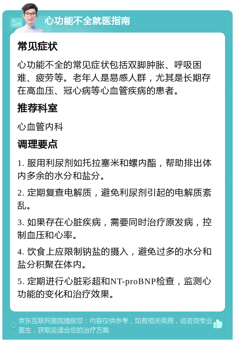 心功能不全就医指南 常见症状 心功能不全的常见症状包括双脚肿胀、呼吸困难、疲劳等。老年人是易感人群，尤其是长期存在高血压、冠心病等心血管疾病的患者。 推荐科室 心血管内科 调理要点 1. 服用利尿剂如托拉塞米和螺内酯，帮助排出体内多余的水分和盐分。 2. 定期复查电解质，避免利尿剂引起的电解质紊乱。 3. 如果存在心脏疾病，需要同时治疗原发病，控制血压和心率。 4. 饮食上应限制钠盐的摄入，避免过多的水分和盐分积聚在体内。 5. 定期进行心脏彩超和NT-proBNP检查，监测心功能的变化和治疗效果。