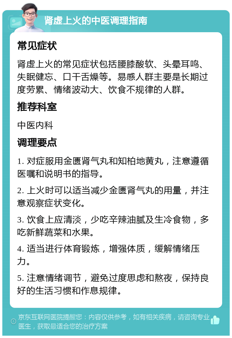 肾虚上火的中医调理指南 常见症状 肾虚上火的常见症状包括腰膝酸软、头晕耳鸣、失眠健忘、口干舌燥等。易感人群主要是长期过度劳累、情绪波动大、饮食不规律的人群。 推荐科室 中医内科 调理要点 1. 对症服用金匮肾气丸和知柏地黄丸，注意遵循医嘱和说明书的指导。 2. 上火时可以适当减少金匮肾气丸的用量，并注意观察症状变化。 3. 饮食上应清淡，少吃辛辣油腻及生冷食物，多吃新鲜蔬菜和水果。 4. 适当进行体育锻炼，增强体质，缓解情绪压力。 5. 注意情绪调节，避免过度思虑和熬夜，保持良好的生活习惯和作息规律。