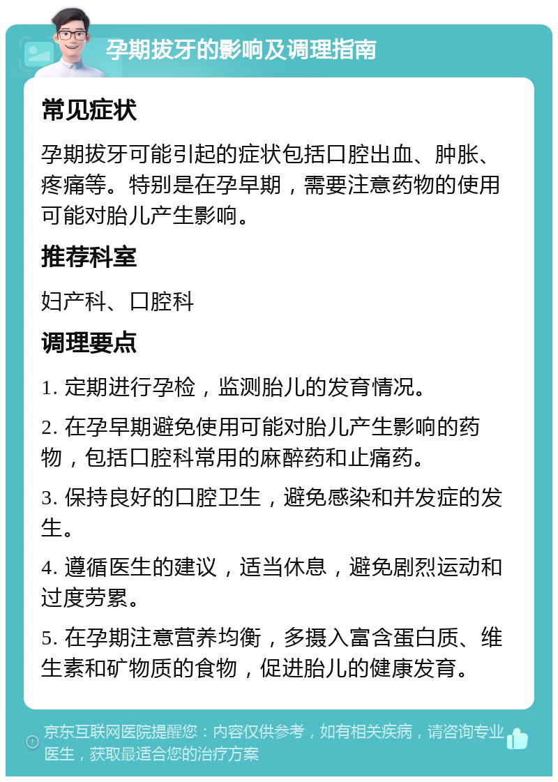 孕期拔牙的影响及调理指南 常见症状 孕期拔牙可能引起的症状包括口腔出血、肿胀、疼痛等。特别是在孕早期，需要注意药物的使用可能对胎儿产生影响。 推荐科室 妇产科、口腔科 调理要点 1. 定期进行孕检，监测胎儿的发育情况。 2. 在孕早期避免使用可能对胎儿产生影响的药物，包括口腔科常用的麻醉药和止痛药。 3. 保持良好的口腔卫生，避免感染和并发症的发生。 4. 遵循医生的建议，适当休息，避免剧烈运动和过度劳累。 5. 在孕期注意营养均衡，多摄入富含蛋白质、维生素和矿物质的食物，促进胎儿的健康发育。