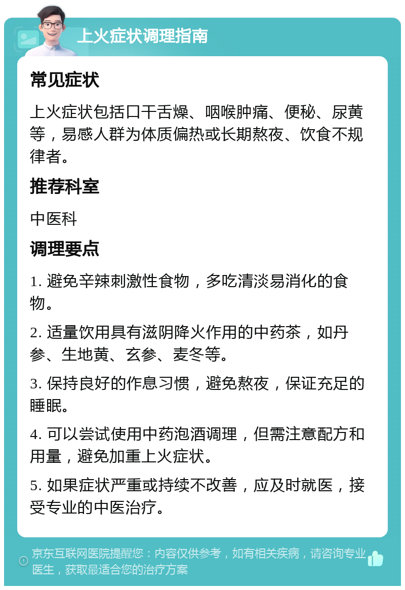 上火症状调理指南 常见症状 上火症状包括口干舌燥、咽喉肿痛、便秘、尿黄等，易感人群为体质偏热或长期熬夜、饮食不规律者。 推荐科室 中医科 调理要点 1. 避免辛辣刺激性食物，多吃清淡易消化的食物。 2. 适量饮用具有滋阴降火作用的中药茶，如丹参、生地黄、玄参、麦冬等。 3. 保持良好的作息习惯，避免熬夜，保证充足的睡眠。 4. 可以尝试使用中药泡酒调理，但需注意配方和用量，避免加重上火症状。 5. 如果症状严重或持续不改善，应及时就医，接受专业的中医治疗。