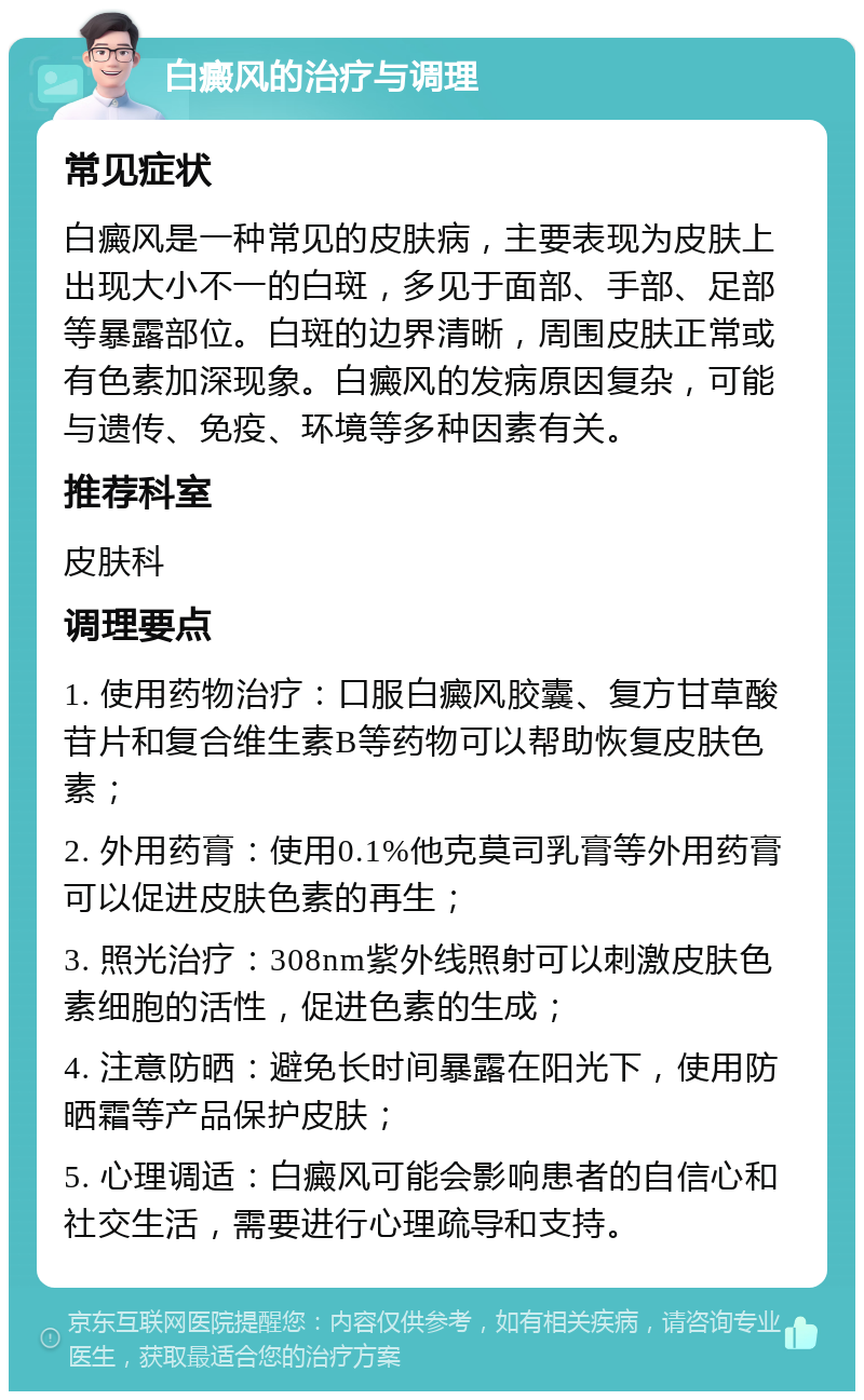 白癜风的治疗与调理 常见症状 白癜风是一种常见的皮肤病，主要表现为皮肤上出现大小不一的白斑，多见于面部、手部、足部等暴露部位。白斑的边界清晰，周围皮肤正常或有色素加深现象。白癜风的发病原因复杂，可能与遗传、免疫、环境等多种因素有关。 推荐科室 皮肤科 调理要点 1. 使用药物治疗：口服白癜风胶囊、复方甘草酸苷片和复合维生素B等药物可以帮助恢复皮肤色素； 2. 外用药膏：使用0.1%他克莫司乳膏等外用药膏可以促进皮肤色素的再生； 3. 照光治疗：308nm紫外线照射可以刺激皮肤色素细胞的活性，促进色素的生成； 4. 注意防晒：避免长时间暴露在阳光下，使用防晒霜等产品保护皮肤； 5. 心理调适：白癜风可能会影响患者的自信心和社交生活，需要进行心理疏导和支持。