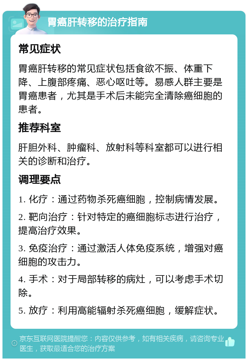 胃癌肝转移的治疗指南 常见症状 胃癌肝转移的常见症状包括食欲不振、体重下降、上腹部疼痛、恶心呕吐等。易感人群主要是胃癌患者，尤其是手术后未能完全清除癌细胞的患者。 推荐科室 肝胆外科、肿瘤科、放射科等科室都可以进行相关的诊断和治疗。 调理要点 1. 化疗：通过药物杀死癌细胞，控制病情发展。 2. 靶向治疗：针对特定的癌细胞标志进行治疗，提高治疗效果。 3. 免疫治疗：通过激活人体免疫系统，增强对癌细胞的攻击力。 4. 手术：对于局部转移的病灶，可以考虑手术切除。 5. 放疗：利用高能辐射杀死癌细胞，缓解症状。