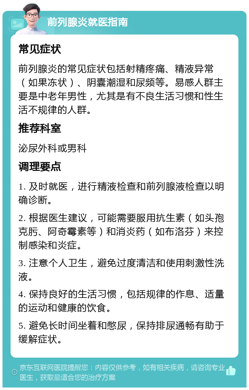 前列腺炎就医指南 常见症状 前列腺炎的常见症状包括射精疼痛、精液异常（如果冻状）、阴囊潮湿和尿频等。易感人群主要是中老年男性，尤其是有不良生活习惯和性生活不规律的人群。 推荐科室 泌尿外科或男科 调理要点 1. 及时就医，进行精液检查和前列腺液检查以明确诊断。 2. 根据医生建议，可能需要服用抗生素（如头孢克肟、阿奇霉素等）和消炎药（如布洛芬）来控制感染和炎症。 3. 注意个人卫生，避免过度清洁和使用刺激性洗液。 4. 保持良好的生活习惯，包括规律的作息、适量的运动和健康的饮食。 5. 避免长时间坐着和憋尿，保持排尿通畅有助于缓解症状。