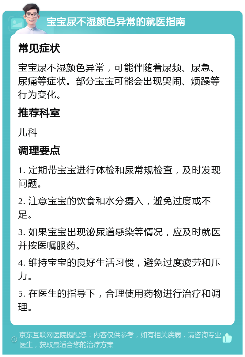 宝宝尿不湿颜色异常的就医指南 常见症状 宝宝尿不湿颜色异常，可能伴随着尿频、尿急、尿痛等症状。部分宝宝可能会出现哭闹、烦躁等行为变化。 推荐科室 儿科 调理要点 1. 定期带宝宝进行体检和尿常规检查，及时发现问题。 2. 注意宝宝的饮食和水分摄入，避免过度或不足。 3. 如果宝宝出现泌尿道感染等情况，应及时就医并按医嘱服药。 4. 维持宝宝的良好生活习惯，避免过度疲劳和压力。 5. 在医生的指导下，合理使用药物进行治疗和调理。