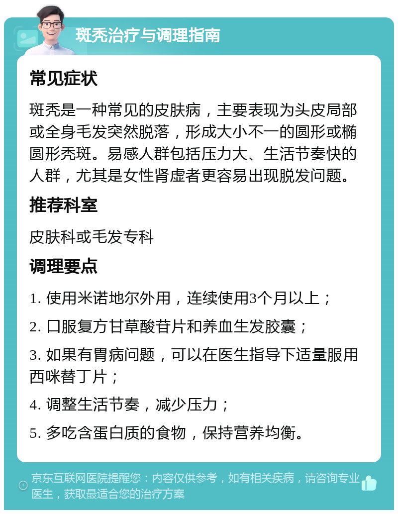 斑秃治疗与调理指南 常见症状 斑秃是一种常见的皮肤病，主要表现为头皮局部或全身毛发突然脱落，形成大小不一的圆形或椭圆形秃斑。易感人群包括压力大、生活节奏快的人群，尤其是女性肾虚者更容易出现脱发问题。 推荐科室 皮肤科或毛发专科 调理要点 1. 使用米诺地尔外用，连续使用3个月以上； 2. 口服复方甘草酸苷片和养血生发胶囊； 3. 如果有胃病问题，可以在医生指导下适量服用西咪替丁片； 4. 调整生活节奏，减少压力； 5. 多吃含蛋白质的食物，保持营养均衡。