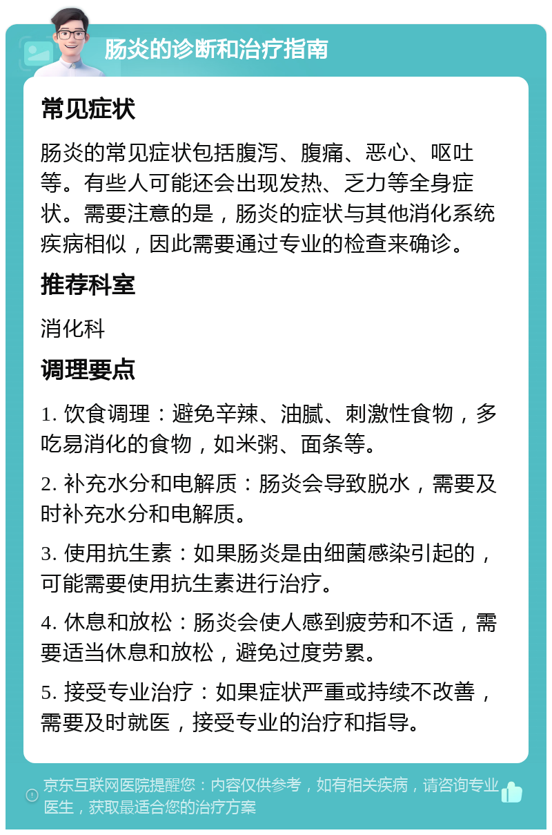 肠炎的诊断和治疗指南 常见症状 肠炎的常见症状包括腹泻、腹痛、恶心、呕吐等。有些人可能还会出现发热、乏力等全身症状。需要注意的是，肠炎的症状与其他消化系统疾病相似，因此需要通过专业的检查来确诊。 推荐科室 消化科 调理要点 1. 饮食调理：避免辛辣、油腻、刺激性食物，多吃易消化的食物，如米粥、面条等。 2. 补充水分和电解质：肠炎会导致脱水，需要及时补充水分和电解质。 3. 使用抗生素：如果肠炎是由细菌感染引起的，可能需要使用抗生素进行治疗。 4. 休息和放松：肠炎会使人感到疲劳和不适，需要适当休息和放松，避免过度劳累。 5. 接受专业治疗：如果症状严重或持续不改善，需要及时就医，接受专业的治疗和指导。