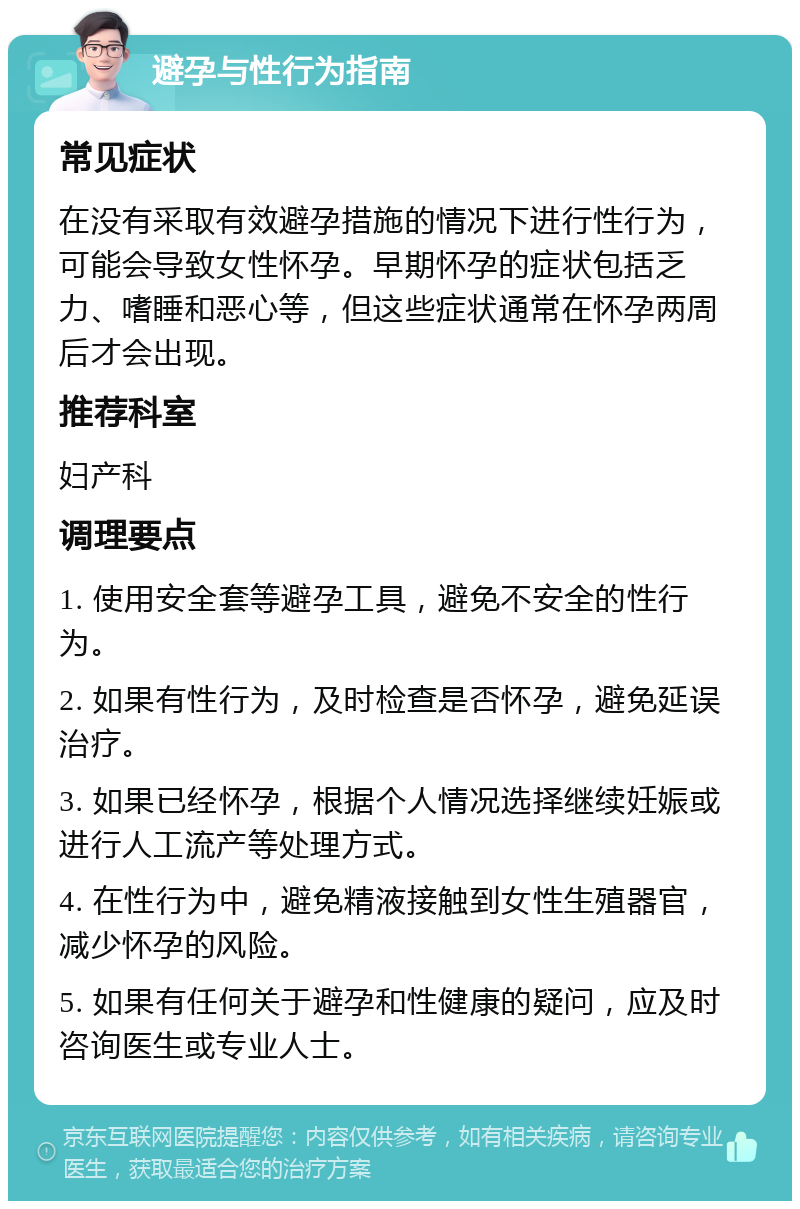 避孕与性行为指南 常见症状 在没有采取有效避孕措施的情况下进行性行为，可能会导致女性怀孕。早期怀孕的症状包括乏力、嗜睡和恶心等，但这些症状通常在怀孕两周后才会出现。 推荐科室 妇产科 调理要点 1. 使用安全套等避孕工具，避免不安全的性行为。 2. 如果有性行为，及时检查是否怀孕，避免延误治疗。 3. 如果已经怀孕，根据个人情况选择继续妊娠或进行人工流产等处理方式。 4. 在性行为中，避免精液接触到女性生殖器官，减少怀孕的风险。 5. 如果有任何关于避孕和性健康的疑问，应及时咨询医生或专业人士。