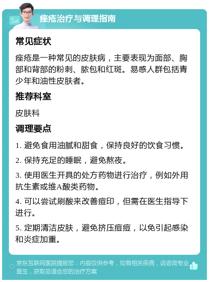 痤疮治疗与调理指南 常见症状 痤疮是一种常见的皮肤病，主要表现为面部、胸部和背部的粉刺、脓包和红斑。易感人群包括青少年和油性皮肤者。 推荐科室 皮肤科 调理要点 1. 避免食用油腻和甜食，保持良好的饮食习惯。 2. 保持充足的睡眠，避免熬夜。 3. 使用医生开具的处方药物进行治疗，例如外用抗生素或维A酸类药物。 4. 可以尝试刷酸来改善痘印，但需在医生指导下进行。 5. 定期清洁皮肤，避免挤压痘痘，以免引起感染和炎症加重。