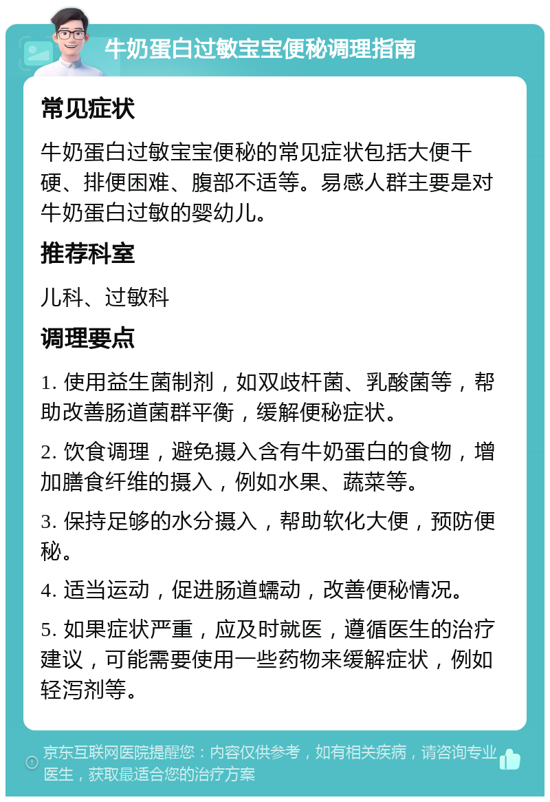 牛奶蛋白过敏宝宝便秘调理指南 常见症状 牛奶蛋白过敏宝宝便秘的常见症状包括大便干硬、排便困难、腹部不适等。易感人群主要是对牛奶蛋白过敏的婴幼儿。 推荐科室 儿科、过敏科 调理要点 1. 使用益生菌制剂，如双歧杆菌、乳酸菌等，帮助改善肠道菌群平衡，缓解便秘症状。 2. 饮食调理，避免摄入含有牛奶蛋白的食物，增加膳食纤维的摄入，例如水果、蔬菜等。 3. 保持足够的水分摄入，帮助软化大便，预防便秘。 4. 适当运动，促进肠道蠕动，改善便秘情况。 5. 如果症状严重，应及时就医，遵循医生的治疗建议，可能需要使用一些药物来缓解症状，例如轻泻剂等。