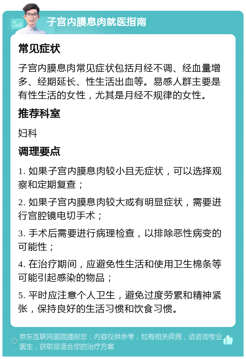 子宫内膜息肉就医指南 常见症状 子宫内膜息肉常见症状包括月经不调、经血量增多、经期延长、性生活出血等。易感人群主要是有性生活的女性，尤其是月经不规律的女性。 推荐科室 妇科 调理要点 1. 如果子宫内膜息肉较小且无症状，可以选择观察和定期复查； 2. 如果子宫内膜息肉较大或有明显症状，需要进行宫腔镜电切手术； 3. 手术后需要进行病理检查，以排除恶性病变的可能性； 4. 在治疗期间，应避免性生活和使用卫生棉条等可能引起感染的物品； 5. 平时应注意个人卫生，避免过度劳累和精神紧张，保持良好的生活习惯和饮食习惯。