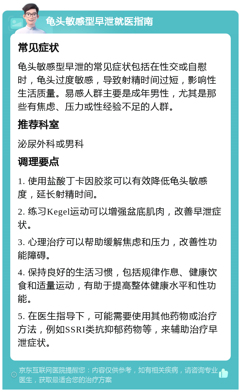 龟头敏感型早泄就医指南 常见症状 龟头敏感型早泄的常见症状包括在性交或自慰时，龟头过度敏感，导致射精时间过短，影响性生活质量。易感人群主要是成年男性，尤其是那些有焦虑、压力或性经验不足的人群。 推荐科室 泌尿外科或男科 调理要点 1. 使用盐酸丁卡因胶浆可以有效降低龟头敏感度，延长射精时间。 2. 练习Kegel运动可以增强盆底肌肉，改善早泄症状。 3. 心理治疗可以帮助缓解焦虑和压力，改善性功能障碍。 4. 保持良好的生活习惯，包括规律作息、健康饮食和适量运动，有助于提高整体健康水平和性功能。 5. 在医生指导下，可能需要使用其他药物或治疗方法，例如SSRI类抗抑郁药物等，来辅助治疗早泄症状。