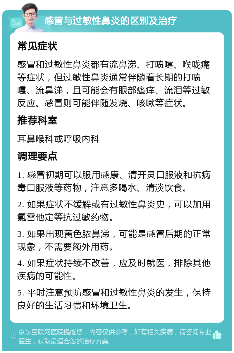 感冒与过敏性鼻炎的区别及治疗 常见症状 感冒和过敏性鼻炎都有流鼻涕、打喷嚏、喉咙痛等症状，但过敏性鼻炎通常伴随着长期的打喷嚏、流鼻涕，且可能会有眼部瘙痒、流泪等过敏反应。感冒则可能伴随发烧、咳嗽等症状。 推荐科室 耳鼻喉科或呼吸内科 调理要点 1. 感冒初期可以服用感康、清开灵口服液和抗病毒口服液等药物，注意多喝水、清淡饮食。 2. 如果症状不缓解或有过敏性鼻炎史，可以加用氯雷他定等抗过敏药物。 3. 如果出现黄色脓鼻涕，可能是感冒后期的正常现象，不需要额外用药。 4. 如果症状持续不改善，应及时就医，排除其他疾病的可能性。 5. 平时注意预防感冒和过敏性鼻炎的发生，保持良好的生活习惯和环境卫生。