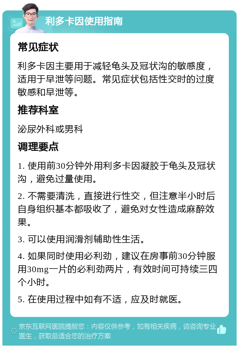 利多卡因使用指南 常见症状 利多卡因主要用于减轻龟头及冠状沟的敏感度，适用于早泄等问题。常见症状包括性交时的过度敏感和早泄等。 推荐科室 泌尿外科或男科 调理要点 1. 使用前30分钟外用利多卡因凝胶于龟头及冠状沟，避免过量使用。 2. 不需要清洗，直接进行性交，但注意半小时后自身组织基本都吸收了，避免对女性造成麻醉效果。 3. 可以使用润滑剂辅助性生活。 4. 如果同时使用必利劲，建议在房事前30分钟服用30mg一片的必利劲两片，有效时间可持续三四个小时。 5. 在使用过程中如有不适，应及时就医。