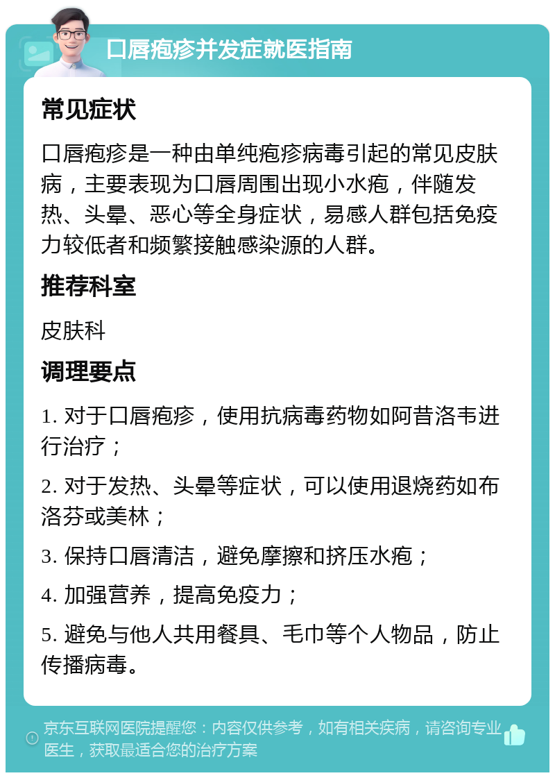 口唇疱疹并发症就医指南 常见症状 口唇疱疹是一种由单纯疱疹病毒引起的常见皮肤病，主要表现为口唇周围出现小水疱，伴随发热、头晕、恶心等全身症状，易感人群包括免疫力较低者和频繁接触感染源的人群。 推荐科室 皮肤科 调理要点 1. 对于口唇疱疹，使用抗病毒药物如阿昔洛韦进行治疗； 2. 对于发热、头晕等症状，可以使用退烧药如布洛芬或美林； 3. 保持口唇清洁，避免摩擦和挤压水疱； 4. 加强营养，提高免疫力； 5. 避免与他人共用餐具、毛巾等个人物品，防止传播病毒。