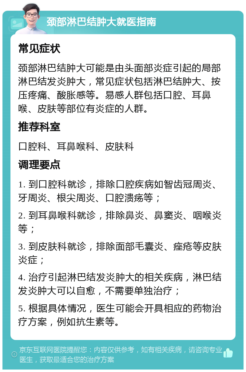 颈部淋巴结肿大就医指南 常见症状 颈部淋巴结肿大可能是由头面部炎症引起的局部淋巴结发炎肿大，常见症状包括淋巴结肿大、按压疼痛、酸胀感等。易感人群包括口腔、耳鼻喉、皮肤等部位有炎症的人群。 推荐科室 口腔科、耳鼻喉科、皮肤科 调理要点 1. 到口腔科就诊，排除口腔疾病如智齿冠周炎、牙周炎、根尖周炎、口腔溃疡等； 2. 到耳鼻喉科就诊，排除鼻炎、鼻窦炎、咽喉炎等； 3. 到皮肤科就诊，排除面部毛囊炎、痤疮等皮肤炎症； 4. 治疗引起淋巴结发炎肿大的相关疾病，淋巴结发炎肿大可以自愈，不需要单独治疗； 5. 根据具体情况，医生可能会开具相应的药物治疗方案，例如抗生素等。