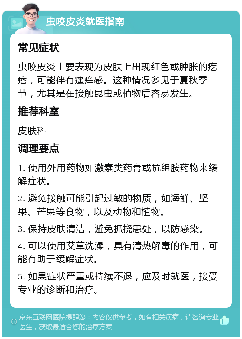 虫咬皮炎就医指南 常见症状 虫咬皮炎主要表现为皮肤上出现红色或肿胀的疙瘩，可能伴有瘙痒感。这种情况多见于夏秋季节，尤其是在接触昆虫或植物后容易发生。 推荐科室 皮肤科 调理要点 1. 使用外用药物如激素类药膏或抗组胺药物来缓解症状。 2. 避免接触可能引起过敏的物质，如海鲜、坚果、芒果等食物，以及动物和植物。 3. 保持皮肤清洁，避免抓挠患处，以防感染。 4. 可以使用艾草洗澡，具有清热解毒的作用，可能有助于缓解症状。 5. 如果症状严重或持续不退，应及时就医，接受专业的诊断和治疗。