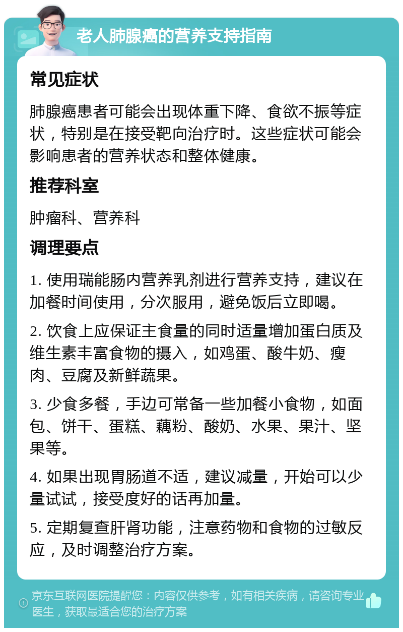 老人肺腺癌的营养支持指南 常见症状 肺腺癌患者可能会出现体重下降、食欲不振等症状，特别是在接受靶向治疗时。这些症状可能会影响患者的营养状态和整体健康。 推荐科室 肿瘤科、营养科 调理要点 1. 使用瑞能肠内营养乳剂进行营养支持，建议在加餐时间使用，分次服用，避免饭后立即喝。 2. 饮食上应保证主食量的同时适量增加蛋白质及维生素丰富食物的摄入，如鸡蛋、酸牛奶、瘦肉、豆腐及新鲜蔬果。 3. 少食多餐，手边可常备一些加餐小食物，如面包、饼干、蛋糕、藕粉、酸奶、水果、果汁、坚果等。 4. 如果出现胃肠道不适，建议减量，开始可以少量试试，接受度好的话再加量。 5. 定期复查肝肾功能，注意药物和食物的过敏反应，及时调整治疗方案。