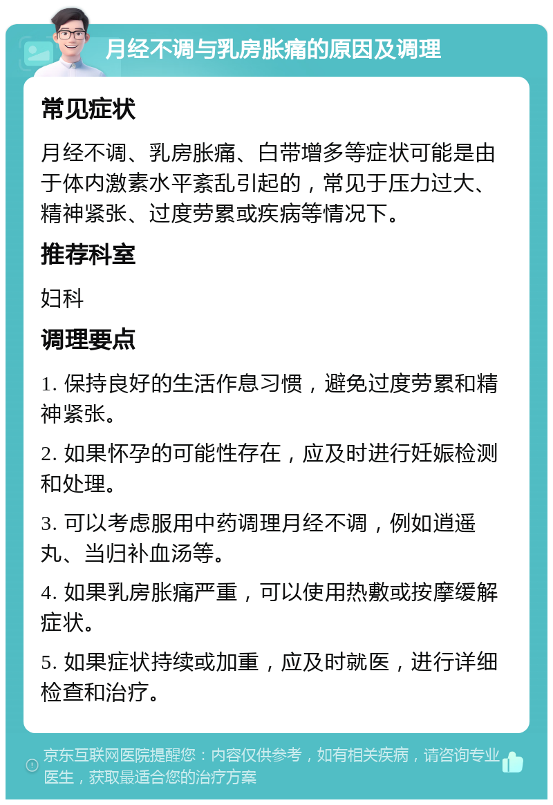 月经不调与乳房胀痛的原因及调理 常见症状 月经不调、乳房胀痛、白带增多等症状可能是由于体内激素水平紊乱引起的，常见于压力过大、精神紧张、过度劳累或疾病等情况下。 推荐科室 妇科 调理要点 1. 保持良好的生活作息习惯，避免过度劳累和精神紧张。 2. 如果怀孕的可能性存在，应及时进行妊娠检测和处理。 3. 可以考虑服用中药调理月经不调，例如逍遥丸、当归补血汤等。 4. 如果乳房胀痛严重，可以使用热敷或按摩缓解症状。 5. 如果症状持续或加重，应及时就医，进行详细检查和治疗。