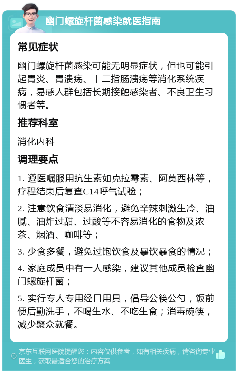 幽门螺旋杆菌感染就医指南 常见症状 幽门螺旋杆菌感染可能无明显症状，但也可能引起胃炎、胃溃疡、十二指肠溃疡等消化系统疾病，易感人群包括长期接触感染者、不良卫生习惯者等。 推荐科室 消化内科 调理要点 1. 遵医嘱服用抗生素如克拉霉素、阿莫西林等，疗程结束后复查C14呼气试验； 2. 注意饮食清淡易消化，避免辛辣刺激生冷、油腻、油炸过甜、过酸等不容易消化的食物及浓茶、烟酒、咖啡等； 3. 少食多餐，避免过饱饮食及暴饮暴食的情况； 4. 家庭成员中有一人感染，建议其他成员检查幽门螺旋杆菌； 5. 实行专人专用经口用具，倡导公筷公勺，饭前便后勤洗手，不喝生水、不吃生食；消毒碗筷，减少聚众就餐。