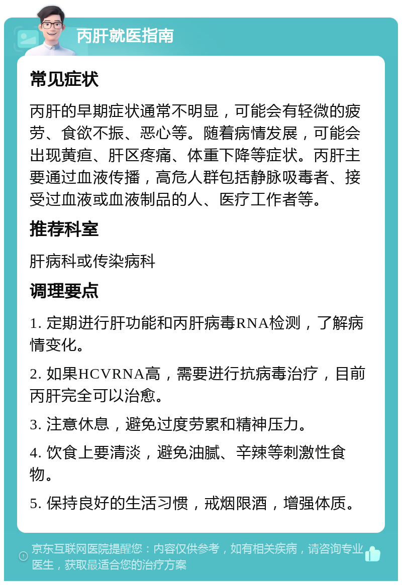 丙肝就医指南 常见症状 丙肝的早期症状通常不明显，可能会有轻微的疲劳、食欲不振、恶心等。随着病情发展，可能会出现黄疸、肝区疼痛、体重下降等症状。丙肝主要通过血液传播，高危人群包括静脉吸毒者、接受过血液或血液制品的人、医疗工作者等。 推荐科室 肝病科或传染病科 调理要点 1. 定期进行肝功能和丙肝病毒RNA检测，了解病情变化。 2. 如果HCVRNA高，需要进行抗病毒治疗，目前丙肝完全可以治愈。 3. 注意休息，避免过度劳累和精神压力。 4. 饮食上要清淡，避免油腻、辛辣等刺激性食物。 5. 保持良好的生活习惯，戒烟限酒，增强体质。