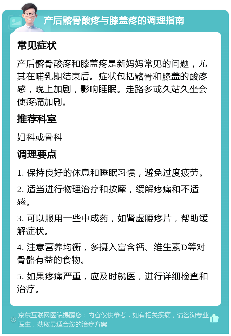 产后髂骨酸疼与膝盖疼的调理指南 常见症状 产后髂骨酸疼和膝盖疼是新妈妈常见的问题，尤其在哺乳期结束后。症状包括髂骨和膝盖的酸疼感，晚上加剧，影响睡眠。走路多或久站久坐会使疼痛加剧。 推荐科室 妇科或骨科 调理要点 1. 保持良好的休息和睡眠习惯，避免过度疲劳。 2. 适当进行物理治疗和按摩，缓解疼痛和不适感。 3. 可以服用一些中成药，如肾虚腰疼片，帮助缓解症状。 4. 注意营养均衡，多摄入富含钙、维生素D等对骨骼有益的食物。 5. 如果疼痛严重，应及时就医，进行详细检查和治疗。