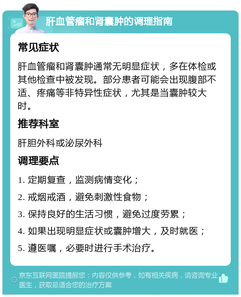 肝血管瘤和肾囊肿的调理指南 常见症状 肝血管瘤和肾囊肿通常无明显症状，多在体检或其他检查中被发现。部分患者可能会出现腹部不适、疼痛等非特异性症状，尤其是当囊肿较大时。 推荐科室 肝胆外科或泌尿外科 调理要点 1. 定期复查，监测病情变化； 2. 戒烟戒酒，避免刺激性食物； 3. 保持良好的生活习惯，避免过度劳累； 4. 如果出现明显症状或囊肿增大，及时就医； 5. 遵医嘱，必要时进行手术治疗。