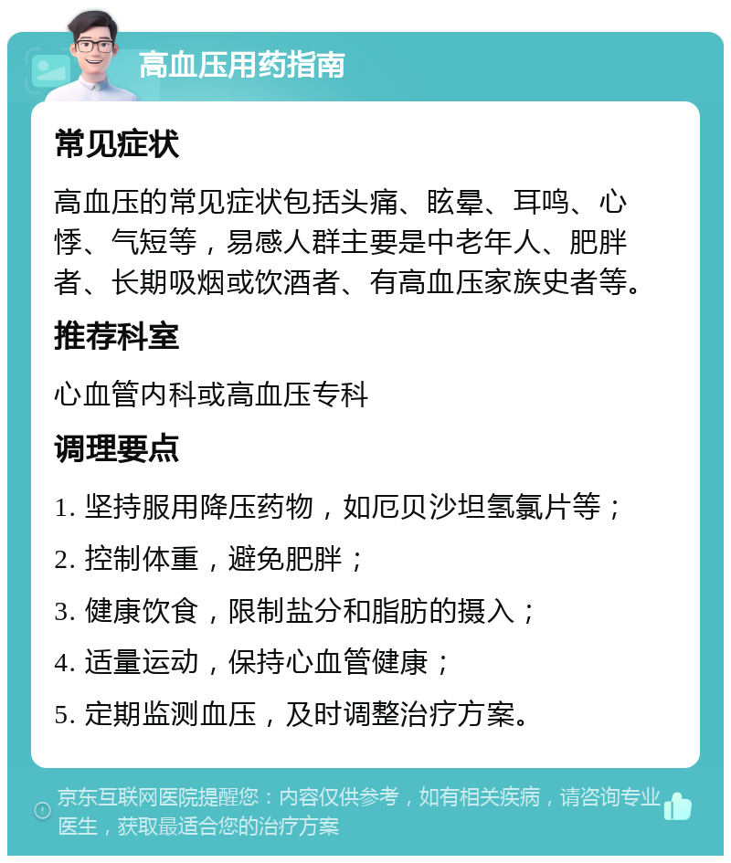 高血压用药指南 常见症状 高血压的常见症状包括头痛、眩晕、耳鸣、心悸、气短等，易感人群主要是中老年人、肥胖者、长期吸烟或饮酒者、有高血压家族史者等。 推荐科室 心血管内科或高血压专科 调理要点 1. 坚持服用降压药物，如厄贝沙坦氢氯片等； 2. 控制体重，避免肥胖； 3. 健康饮食，限制盐分和脂肪的摄入； 4. 适量运动，保持心血管健康； 5. 定期监测血压，及时调整治疗方案。