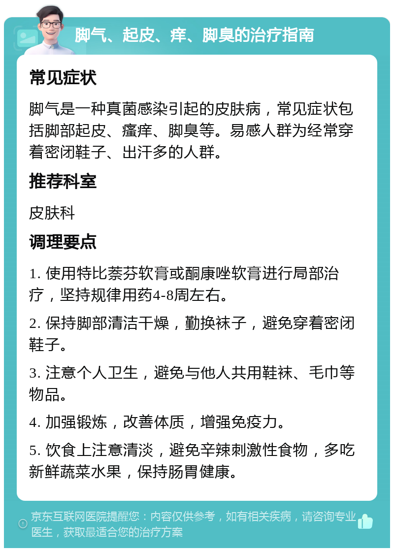 脚气、起皮、痒、脚臭的治疗指南 常见症状 脚气是一种真菌感染引起的皮肤病，常见症状包括脚部起皮、瘙痒、脚臭等。易感人群为经常穿着密闭鞋子、出汗多的人群。 推荐科室 皮肤科 调理要点 1. 使用特比萘芬软膏或酮康唑软膏进行局部治疗，坚持规律用药4-8周左右。 2. 保持脚部清洁干燥，勤换袜子，避免穿着密闭鞋子。 3. 注意个人卫生，避免与他人共用鞋袜、毛巾等物品。 4. 加强锻炼，改善体质，增强免疫力。 5. 饮食上注意清淡，避免辛辣刺激性食物，多吃新鲜蔬菜水果，保持肠胃健康。